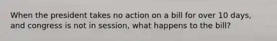 When the president takes no action on a bill for over 10 days, and congress is not in session, what happens to the bill?