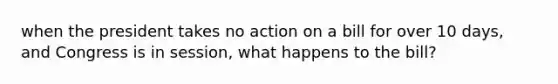 when the president takes no action on a bill for over 10 days, and Congress is in session, what happens to the bill?