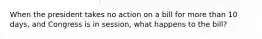 When the president takes no action on a bill for more than 10 days, and Congress is in session, what happens to the bill?