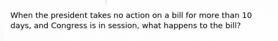 When the president takes no action on a bill for <a href='https://www.questionai.com/knowledge/keWHlEPx42-more-than' class='anchor-knowledge'>more than</a> 10 days, and Congress is in session, what happens to the bill?