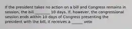 If the president takes no action on a bill and Congress remains in session, the bill ________ 10 days. If, however, the congressional session ends within 10 days of Congress presenting the president with the bill, it receives a ______ veto