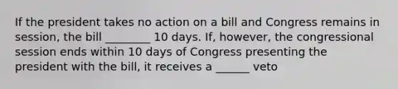 If the president takes no action on a bill and Congress remains in session, the bill ________ 10 days. If, however, the congressional session ends within 10 days of Congress presenting the president with the bill, it receives a ______ veto