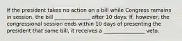 If the president takes no action on a bill while Congress remains in session, the bill ______________ after 10 days. If, however, the congressional session ends within 10 days of presenting the president that same bill, it receives a ________________ veto.