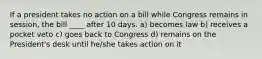 If a president takes no action on a bill while Congress remains in session, the bill ____ after 10 days. a) becomes law b) receives a pocket veto c) goes back to Congress d) remains on the President's desk until he/she takes action on it