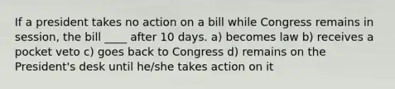 If a president takes no action on a bill while Congress remains in session, the bill ____ after 10 days. a) becomes law b) receives a pocket veto c) goes back to Congress d) remains on the President's desk until he/she takes action on it