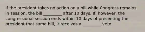 If the president takes no action on a bill while Congress remains in session, the bill _________ after 10 days. If, however, the congressional session ends within 10 days of presenting the president that same bill, it receives a _________ veto.