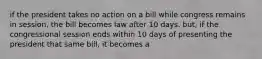 if the president takes no action on a bill while congress remains in session, the bill becomes law after 10 days. but, if the congressional session ends within 10 days of presenting the president that same bill, it becomes a