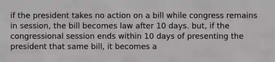 if the president takes no action on a bill while congress remains in session, the bill becomes law after 10 days. but, if the congressional session ends within 10 days of presenting the president that same bill, it becomes a