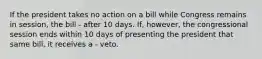 If the president takes no action on a bill while Congress remains in session, the bill - after 10 days. If, however, the congressional session ends within 10 days of presenting the president that same bill, it receives a - veto.