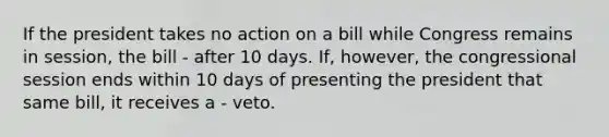 If the president takes no action on a bill while Congress remains in session, the bill - after 10 days. If, however, the congressional session ends within 10 days of presenting the president that same bill, it receives a - veto.