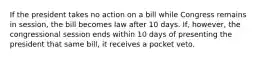 If the president takes no action on a bill while Congress remains in session, the bill becomes law after 10 days. If, however, the congressional session ends within 10 days of presenting the president that same bill, it receives a pocket veto.