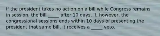 If the president takes no action on a bill while Congress remains in session, the bill _____ after 10 days. If, however, the congressional sessions ends within 10 days of presenting the president that same bill, it receives a _____ veto.