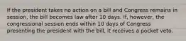 If the president takes no action on a bill and Congress remains in session, the bill becomes law after 10 days. If, however, the congressional session ends within 10 days of Congress presenting the president with the bill, it receives a pocket veto.