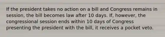 If the president takes no action on a bill and Congress remains in session, the bill becomes law after 10 days. If, however, the congressional session ends within 10 days of Congress presenting the president with the bill, it receives a pocket veto.