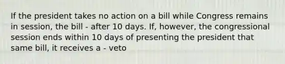 If the president takes no action on a bill while Congress remains in session, the bill - after 10 days. If, however, the congressional session ends within 10 days of presenting the president that same bill, it receives a - veto