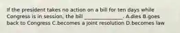 If the president takes no action on a bill for ten days while Congress is in session, the bill _______________. A.dies B.goes back to Congress C.becomes a joint resolution D.becomes law