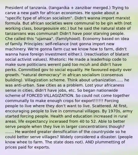 President of tanzania. (tanganika + zanzibar merged.) Trying to carve a new path for african economies. He spoke about a "specific type of african socialism". Didn't wanna import marxist formula. But african societies were communal to be gin with (not working class, bourgeouisie etc.) but he said the natural state of tanzanians was communal! Didn't have poor starving people. Che called this "ujamaa". (familyhood). Economy based on idea of family. Principles: self-reliance (not gonna import new machinery. We're gonna farm cuz we know how to farm, didn't wanna have foreign investment either.). (reactivation of blatant social activist values). Rhetoric: He made a leaderhsip code to make sure politicians werent paid too mcuh and didn't have perks. Committed gov to social equality. He favoured equity over growth. "natural democracy" in african socialism (consensus building). Villagization scheme. Think about urbanization...... he was anti-urban. Saw cities as a problem. Lost your africaness sense in cities, didn't have jobs, etc. So began nationwide scheme of FORCED VILLAGIZATION. So could not come together communally to make enough crops for export!!!!!! Forcing people to live where they don't want to live. Scattered. At first, encouraging people to live in communal villages. By 1970s, army started forcing people. Health and education increased in rural areas, life expectancy incerased from 40 to 52. Able to better serve people when they live in larger concentrations though? ....... He wanted greater densification of the countryside so he could better serve villages? Widely considered a disaster. (people know whee to farm. The state does not). AND plummetting of prices paid for exports.