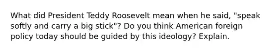 What did President Teddy Roosevelt mean when he said, "speak softly and carry a big stick"? Do you think American foreign policy today should be guided by this ideology? Explain.