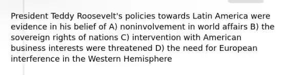 President Teddy Roosevelt's policies towards Latin America were evidence in his belief of A) noninvolvement in world affairs B) the sovereign rights of nations C) intervention with American business interests were threatened D) the need for European interference in the Western Hemisphere