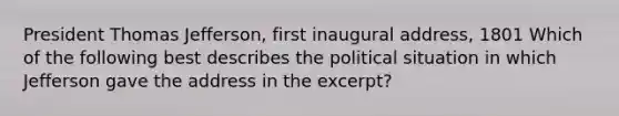 President Thomas Jefferson, first inaugural address, 1801 Which of the following best describes the political situation in which Jefferson gave the address in the excerpt?