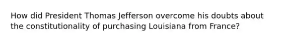 How did President Thomas Jefferson overcome his doubts about the constitutionality of purchasing Louisiana from France?