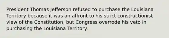 President Thomas Jefferson refused to purchase the Louisiana Territory because it was an affront to his strict constructionist view of the Constitution, but Congress overrode his veto in purchasing the Louisiana Territory.