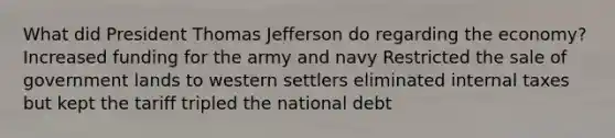 What did President Thomas Jefferson do regarding the economy? Increased funding for the army and navy Restricted the sale of government lands to western settlers eliminated internal taxes but kept the tariff tripled the national debt