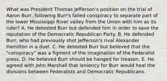 What was President Thomas Jefferson's position on the trial of Aaron Burr, following Burr's failed conspiracy to separate part of the lower Mississippi River valley from the Union with him as its ruler? A. He detested Burr but defended him in order to save the reputation of the Democratic Republican Party. B. He defended Burr, who had previously shot Jefferson's rival Alexander Hamilton in a duel. C. He detested Burr but believed that the "conspiracy" was a figment of the imagination of the Federalist press. D. He believed Burr should be hanged for treason. E. He agreed with John Marshall that leniency for Burr would heal the divisions between Federalists and Democratic Republicans.