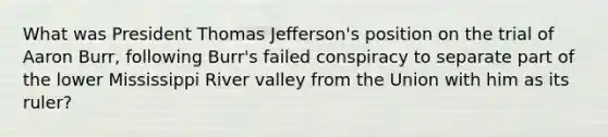 What was President Thomas Jefferson's position on the trial of Aaron Burr, following Burr's failed conspiracy to separate part of the lower Mississippi River valley from the Union with him as its ruler?