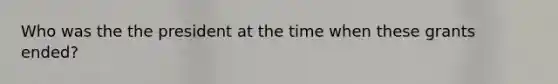 Who was the the president at the time when these grants ended?