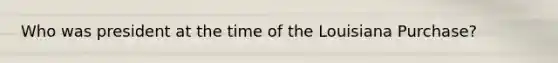 Who was president at the time of the Louisiana Purchase?