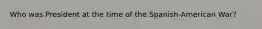 Who was President at the time of the Spanish-American War?