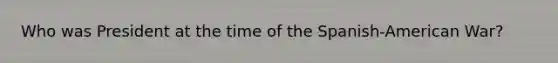 Who was President at the time of the Spanish-American War?