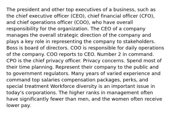 The president and other top executives of a business, such as the chief executive officer (CEO), chief financial officer (CFO), and chief operations officer (COO), who have overall responsibility for the organization. The CEO of a company manages the overall strategic direction of the company and plays a key role in representing the company to stakeholders. Boss is board of directors. COO is responsible for daily operations of the company. COO reports to CEO. Number 2 in command. CPO is the chief privacy officer. Privacy concerns. Spend most of their time planning. Represent their company to the public and to government regulators. Many years of varied experience and command top salaries compensation packages, perks, and special treatment Workforce diversity is an important issue in today's corporations. The higher ranks in management often have significantly fewer than men, and the women often receive lower pay.