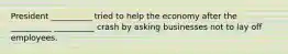 President __________ tried to help the economy after the __________ __________ crash by asking businesses not to lay off employees.