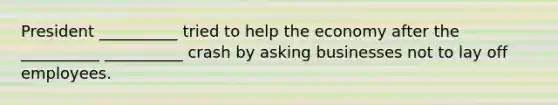 President __________ tried to help the economy after the __________ __________ crash by asking businesses not to lay off employees.