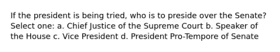 If the president is being tried, who is to preside over the Senate? Select one: a. Chief Justice of the Supreme Court b. Speaker of the House c. Vice President d. President Pro-Tempore of Senate