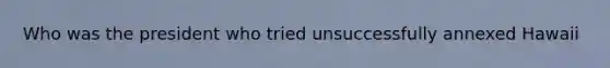 Who was the president who tried unsuccessfully annexed Hawaii