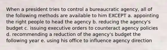 When a president tries to control a bureaucratic agency, all of the following methods are available to him EXCEPT a. appointing the right people to head the agency b. reducing the agency's budget c. issuing executive orders to counteract agency policies d. recommending a reduction of the agency's budget the following year e. using his office to influence agency direction