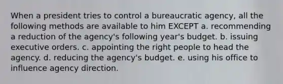 When a president tries to control a bureaucratic agency, all the following methods are available to him EXCEPT a. recommending a reduction of the agency's following year's budget. b. issuing executive orders. c. appointing the right people to head the agency. d. reducing the agency's budget. e. using his office to influence agency direction.