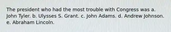 The president who had the most trouble with Congress was a. John Tyler. b. Ulysses S. Grant. c. John Adams. d. Andrew Johnson. e. Abraham Lincoln.