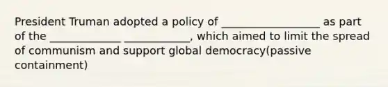 President Truman adopted a policy of __________________ as part of the _____________ ____________, which aimed to limit the spread of communism and support global democracy(passive containment)