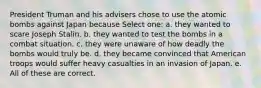 President Truman and his advisers chose to use the atomic bombs against Japan because Select one: a. they wanted to scare Joseph Stalin. b. they wanted to test the bombs in a combat situation. c. they were unaware of how deadly the bombs would truly be. d. they became convinced that American troops would suffer heavy casualties in an invasion of Japan. e. All of these are correct.