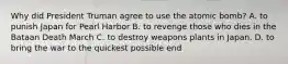 Why did President Truman agree to use the atomic bomb? A. to punish Japan for Pearl Harbor B. to revenge those who dies in the Bataan Death March C. to destroy weapons plants in Japan. D. to bring the war to the quickest possible end