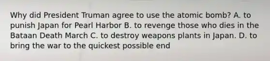 Why did President Truman agree to use the atomic bomb? A. to punish Japan for Pearl Harbor B. to revenge those who dies in the Bataan Death March C. to destroy weapons plants in Japan. D. to bring the war to the quickest possible end