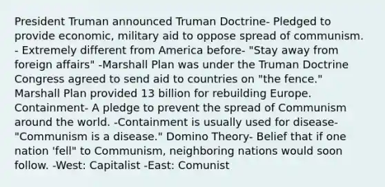 President Truman announced Truman Doctrine- Pledged to provide economic, military aid to oppose spread of communism. - Extremely different from America before- "Stay away from foreign affairs" -Marshall Plan was under the Truman Doctrine Congress agreed to send aid to countries on "the fence." Marshall Plan provided 13 billion for rebuilding Europe. Containment- A pledge to prevent the spread of Communism around the world. -Containment is usually used for disease- "Communism is a disease." Domino Theory- Belief that if one nation 'fell" to Communism, neighboring nations would soon follow. -West: Capitalist -East: Comunist