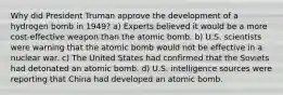 Why did President Truman approve the development of a hydrogen bomb in 1949? a) Experts believed it would be a more cost-effective weapon than the atomic bomb. b) U.S. scientists were warning that the atomic bomb would not be effective in a nuclear war. c) The United States had confirmed that the Soviets had detonated an atomic bomb. d) U.S. intelligence sources were reporting that China had developed an atomic bomb.