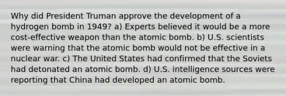 Why did President Truman approve the development of a hydrogen bomb in 1949? a) Experts believed it would be a more cost-effective weapon than the atomic bomb. b) U.S. scientists were warning that the atomic bomb would not be effective in a nuclear war. c) The United States had confirmed that the Soviets had detonated an atomic bomb. d) U.S. intelligence sources were reporting that China had developed an atomic bomb.