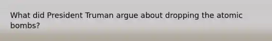 What did President Truman argue about dropping the atomic bombs?