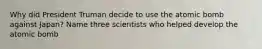 Why did President Truman decide to use the atomic bomb against Japan? Name three scientists who helped develop the atomic bomb